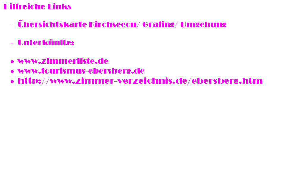 Textfeld: Hilfreiche Links

-	bersichtskarte Kirchseeon/ Grafing/ Umgebung

-	Unterknfte:

	www.zimmerliste.de
	www.tourismus-ebersberg.de
	http://www.zimmer-verzeichnis.de/ebersberg.htm

Sonstige Informationen:
Als Spielkomitee zur Spielplanung haben sich bereit erklrt: Doreen Hnsel (doreen_haensel@yahoo.de) und Nils Bornemann
(h-2-o@gmx.de) Danke! Wenn ihr Spiele plant wendet euch an die zwei, die das Ganze ein wenig koordinieren.

